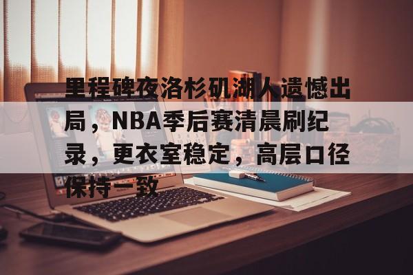 关于里程碑夜洛杉矶湖人遗憾出局，NBA季后赛清晨刷纪录，更衣室稳定，高层口径保持一致的信息-九游娱乐中心