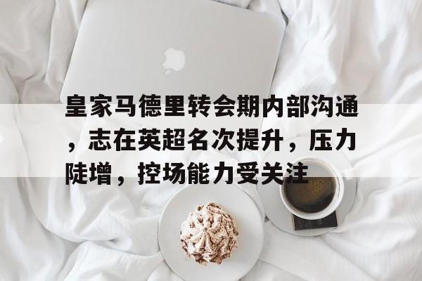 皇家马德里转会期内部沟通，志在英超名次提升，压力陡增，控场能力受关注的简单介绍
